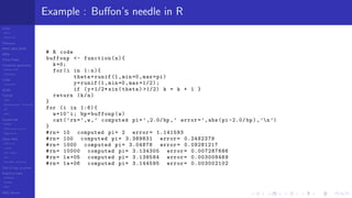 LCGs
MLCG
Mixed LCG
Fibonacci
MWC,AWC,SWB
MRG
Finite Fields
Combined generators
Wichman-Hill
MRG32k3a
LFSR
Tausworthe
GFSR
TGFSR
T800
Equidistribution, Tempering
MT
WELL
Parallel RN
SPRNG
PRN as easy as 1,2,3
RngStreams
Other RNG
KISS et al.
xorshift
Num recipes
GSL
Intel MKL statistic lib
Test of hyp, p-values
Empirical tests
DieHarder
TestU01
NIST
RNG failures
Example : Buﬀon’s needle in R
# R code
buffonp <- function(n){
k=0;
for(i in 1:n){
theta=runif (1,min=0,max=pi)
y=runif (1,min=0,max =1/2);
if (y+1/2* sin(theta) >1/2) k = k + 1 }
return (k/n)
}
for (i in 1:6){
w=10^i; bp=buffonp(w)
cat(’rn=’,w,’ computed pi=’,2.0/bp ,’ error=’,abs(pi -2.0/ bp) ,’n’)
}
#rn= 10 computed pi= 2 error= 1.141593
#rn= 100 computed pi= 3.389831 error= 0.2482379
#rn= 1000 computed pi= 3.04878 error= 0.09281217
#rn= 10000 computed pi= 3.134305 error= 0.007287686
#rn= 1e+05 computed pi= 3.138584 error= 0.003008469
#rn= 1e+06 computed pi= 3.144595 error= 0.003002102
 