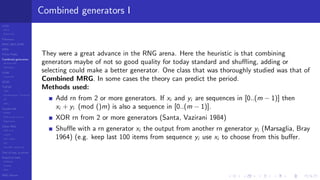 LCGs
MLCG
Mixed LCG
Fibonacci
MWC,AWC,SWB
MRG
Finite Fields
Combined generators
Wichman-Hill
MRG32k3a
LFSR
Tausworthe
GFSR
TGFSR
T800
Equidistribution, Tempering
MT
WELL
Parallel RN
SPRNG
PRN as easy as 1,2,3
RngStreams
Other RNG
KISS et al.
xorshift
Num recipes
GSL
Intel MKL statistic lib
Test of hyp, p-values
Empirical tests
DieHarder
TestU01
NIST
RNG failures
Combined generators I
They were a great advance in the RNG arena. Here the heuristic is that combining
generators maybe of not so good quality for today standard and shuﬄing, adding or
selecting could make a better generator. One class that was thoroughly studied was that of
Combined MRG. In some cases the theory can predict the period.
Methods used:
Add rn from 2 or more generators. If xi and yi are sequences in [0..(m − 1)] then
xi + yi (mod ()m) is also a sequence in [0..(m − 1)].
XOR rn from 2 or more generators (Santa, Vazirani 1984)
Shuﬄe with a rn generator xi the output from another rn generator yi (Marsaglia, Bray
1964) (e.g. keep last 100 items from sequence yi use xi to choose from this buﬀer.
 