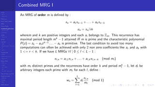 LCGs
MLCG
Mixed LCG
Fibonacci
MWC,AWC,SWB
MRG
Finite Fields
Combined generators
Wichman-Hill
MRG32k3a
LFSR
Tausworthe
GFSR
TGFSR
T800
Equidistribution, Tempering
MT
WELL
Parallel RN
SPRNG
PRN as easy as 1,2,3
RngStreams
Other RNG
KISS et al.
xorshift
Num recipes
GSL
Intel MKL statistic lib
Test of hyp, p-values
Empirical tests
DieHarder
TestU01
NIST
RNG failures
Combined MRG I
An MRG of order m is deﬁned by :
xn = a1xn−1 + . . . + ak xn−k
un = xn/m
wherem and k are positive integers and each ai belongs to Zm. This recurrence has
maximal period length mk
− 1 attained iﬀ m is prime and the characteristic polynomial
P(z) = zk − a1zk−1
. . . − ak is primitive. The last condition to avoid too many
computations can often be achieved with only 2 non zero coeﬃcients like ar and ak with
1 <= r < k. If we have L MRGs ∀l | 0 ≤ l < L − 1 :
xl,n = al,1xl,n + . . . + al,k xl,n−k (mod ml )
with ml distinct primes and the recurrences have order k and period mk
l − 1, let dl be
arbitrary integers each prime with ml for each l, deﬁne :
wn =
L
l=1
dl
xl,n
ml
(mod 1)
 