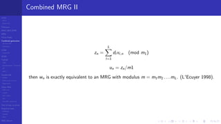 LCGs
MLCG
Mixed LCG
Fibonacci
MWC,AWC,SWB
MRG
Finite Fields
Combined generators
Wichman-Hill
MRG32k3a
LFSR
Tausworthe
GFSR
TGFSR
T800
Equidistribution, Tempering
MT
WELL
Parallel RN
SPRNG
PRN as easy as 1,2,3
RngStreams
Other RNG
KISS et al.
xorshift
Num recipes
GSL
Intel MKL statistic lib
Test of hyp, p-values
Empirical tests
DieHarder
TestU01
NIST
RNG failures
Combined MRG II
zn =
L
l=1
dl xl,n (mod m1)
un = zn/m1
then wn is exactly equivalent to an MRG with modulus m = m1m2 . . . mL. (L'Ecuyer 1998).
 