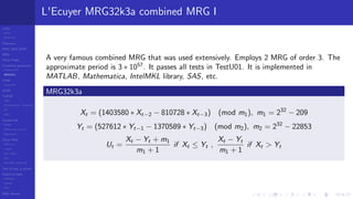 LCGs
MLCG
Mixed LCG
Fibonacci
MWC,AWC,SWB
MRG
Finite Fields
Combined generators
Wichman-Hill
MRG32k3a
LFSR
Tausworthe
GFSR
TGFSR
T800
Equidistribution, Tempering
MT
WELL
Parallel RN
SPRNG
PRN as easy as 1,2,3
RngStreams
Other RNG
KISS et al.
xorshift
Num recipes
GSL
Intel MKL statistic lib
Test of hyp, p-values
Empirical tests
DieHarder
TestU01
NIST
RNG failures
L'Ecuyer MRG32k3a combined MRG I
A very famous combined MRG that was used extensively. Employs 2 MRG of order 3. The
approximate period is 3 ∗ 1057
. It passes all tests in TestU01. It is implemented in
MATLAB, Mathematica, IntelMKL library, SAS, etc.
MRG32k3a
Xt = (1403580 ∗ Xt−2 − 810728 ∗ Xt−3) (mod m1), m1 = 232
− 209
Yt = (527612 ∗ Yt−1 − 1370589 ∗ Yt−3) (mod m2), m2 = 232
− 22853
Ut =
Xt − Yt + m1
m1 + 1
if Xt ≤ Yt ,
Xt − Yt
m1 + 1
if Xt > Yt
 