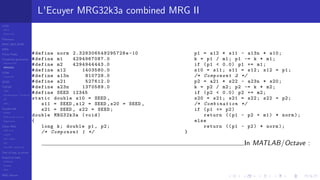 LCGs
MLCG
Mixed LCG
Fibonacci
MWC,AWC,SWB
MRG
Finite Fields
Combined generators
Wichman-Hill
MRG32k3a
LFSR
Tausworthe
GFSR
TGFSR
T800
Equidistribution, Tempering
MT
WELL
Parallel RN
SPRNG
PRN as easy as 1,2,3
RngStreams
Other RNG
KISS et al.
xorshift
Num recipes
GSL
Intel MKL statistic lib
Test of hyp, p-values
Empirical tests
DieHarder
TestU01
NIST
RNG failures
L'Ecuyer MRG32k3a combined MRG II
#define norm 2.328306549295728e-10
#define m1 4294967087.0
#define m2 4294944443.0
#define a12 1403580.0
#define a13n 810728.0
#define a21 527612.0
#define a23n 1370589.0
#define SEED 12345
static double s10 = SEED ,
s11 = SEED ,s12 = SEED ,s20 = SEED ,
s21 = SEED , s22 = SEED;
double MRG32k3a (void)
{
long k; double p1 , p2;
/* Component 1 */
p1 = a12 * s11 - a13n * s10;
k = p1 / m1; p1 -= k * m1;
if (p1 < 0.0) p1 += m1;
s10 = s11; s11 = s12; s12 = p1;
/* Component 2 */
p2 = a21 * s22 - a23n * s20;
k = p2 / m2; p2 -= k * m2;
if (p2 < 0.0) p2 += m2;
s20 = s21; s21 = s22; s22 = p2;
/* Combination */
if (p1 <= p2)
return ((p1 - p2 + m1) * norm);
else
return ((p1 - p2) * norm);
}
In MATLAB/Octave :
 