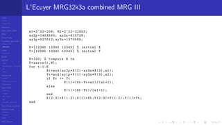 LCGs
MLCG
Mixed LCG
Fibonacci
MWC,AWC,SWB
MRG
Finite Fields
Combined generators
Wichman-Hill
MRG32k3a
LFSR
Tausworthe
GFSR
TGFSR
T800
Equidistribution, Tempering
MT
WELL
Parallel RN
SPRNG
PRN as easy as 1,2,3
RngStreams
Other RNG
KISS et al.
xorshift
Num recipes
GSL
Intel MKL statistic lib
Test of hyp, p-values
Empirical tests
DieHarder
TestU01
NIST
RNG failures
L'Ecuyer MRG32k3a combined MRG III
m1 =2^32 -209; M2 =2^32 -22853;
ax2p =1403580; ax3n =810728;
ay1p =527612; ay3n =1370589;
X=[12345 12345 12345] % initial X
Y=[12345 12345 12345] % initial Y
N=100; % compute N rn
U=zeros (1,N);
for t:1:N
Xt=mod(ax2p*X(2)-ax3n*X(3) ,m1);
Yt=mod(ay1p*Y(1)-ay3n*Y(3) ,m2);
if Xt <= Yt
U(t)=(Xt -Yt+m1)/(m1 +1);
else
U(t)=(Xt -Yt)/(m1+1);
end
X(2:3)=X(1:2);X(1)=Xt;Y(2:3)=Y(1:2);Y(1)=Yt;
end
 