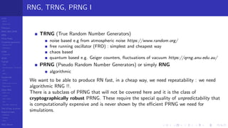 LCGs
MLCG
Mixed LCG
Fibonacci
MWC,AWC,SWB
MRG
Finite Fields
Combined generators
Wichman-Hill
MRG32k3a
LFSR
Tausworthe
GFSR
TGFSR
T800
Equidistribution, Tempering
MT
WELL
Parallel RN
SPRNG
PRN as easy as 1,2,3
RngStreams
Other RNG
KISS et al.
xorshift
Num recipes
GSL
Intel MKL statistic lib
Test of hyp, p-values
Empirical tests
DieHarder
TestU01
NIST
RNG failures
RNG, TRNG, PRNG I
TRNG (True Random Number Generators)
noise based e.g from atmospheric noise https://www.random.org/
free running oscillator (FRO) : simplest and cheapest way
chaos based
quantum based e.g. Geiger counters, ﬂuctuations of vacuum https://qrng.anu.edu.au/
PRNG (Pseudo Random Number Generators) or simply RNG
algorithmic
We want to be able to produce RN fast, in a cheap way, we need repeatability : we need
algorithmic RNG !!.
There is a subclass of PRNG that will not be covered here and it is the class of
cryptographically robust PRNG. These require the special quality of unpredictability that
is computationally expensive and is never shown by the eﬃcient PRNG we need for
simulations.
 