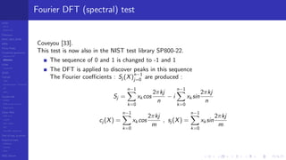 LCGs
MLCG
Mixed LCG
Fibonacci
MWC,AWC,SWB
MRG
Finite Fields
Combined generators
Wichman-Hill
MRG32k3a
LFSR
Tausworthe
GFSR
TGFSR
T800
Equidistribution, Tempering
MT
WELL
Parallel RN
SPRNG
PRN as easy as 1,2,3
RngStreams
Other RNG
KISS et al.
xorshift
Num recipes
GSL
Intel MKL statistic lib
Test of hyp, p-values
Empirical tests
DieHarder
TestU01
NIST
RNG failures
Fourier DFT (spectral) test
Coveyou [33].
This test is now also in the NIST test library SP800-22.
The sequence of 0 and 1 is changed to -1 and 1
The DFT is applied to discover peaks in this sequence
The Fourier coeﬃcients : Sj (X)
n−1
j=0 are produced :
Sj =
n−1
k=0
xk cos
2πkj
n
− i
n−1
k=0
xk sin
2πkj
n
cj (X) =
n−1
k=0
xk cos
2πkj
m
, sj (X) =
n−1
k=0
xk sin
2πkj
m
 
