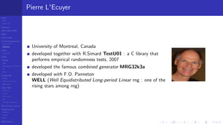 LCGs
MLCG
Mixed LCG
Fibonacci
MWC,AWC,SWB
MRG
Finite Fields
Combined generators
Wichman-Hill
MRG32k3a
LFSR
Tausworthe
GFSR
TGFSR
T800
Equidistribution, Tempering
MT
WELL
Parallel RN
SPRNG
PRN as easy as 1,2,3
RngStreams
Other RNG
KISS et al.
xorshift
Num recipes
GSL
Intel MKL statistic lib
Test of hyp, p-values
Empirical tests
DieHarder
TestU01
NIST
RNG failures
Pierre L'Ecuyer
University of Montreal, Canada
developed together with R.Simard TestU01 : a C library that
performs empirical randomness tests, 2007
developed the famous combined generator MRG32k3a
developed with F.O. Panneton
WELL (Well Equidistributed Long-period Linear rng : one of the
rising stars among rng)
 