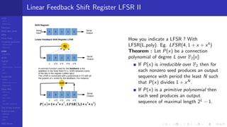 LCGs
MLCG
Mixed LCG
Fibonacci
MWC,AWC,SWB
MRG
Finite Fields
Combined generators
Wichman-Hill
MRG32k3a
LFSR
Tausworthe
GFSR
TGFSR
T800
Equidistribution, Tempering
MT
WELL
Parallel RN
SPRNG
PRN as easy as 1,2,3
RngStreams
Other RNG
KISS et al.
xorshift
Num recipes
GSL
Intel MKL statistic lib
Test of hyp, p-values
Empirical tests
DieHarder
TestU01
NIST
RNG failures
Linear Feedback Shift Register LFSR II
1 0110
Shift Register
Serial
Output
Serial
Input
1 0110
Serial
Output
f()
Linear Feedback Shift Register LFSR
…….
A common function used for the feedback is the
adddition in the finite field F2 (= XOR) between some
of the bits in the register (called taps).
The LFSR is connected with a polynomial in F2 with all
the powers of x xored for the feedback. For instance
x x^2 x^3 x^4 x^5
1 0110
Serial
Output
x x^2 x^3 x^4 x^5
XOR
P( x)=1+ x
3
+ x
5
, LFSR(5,1+x
3
+x
5
)
How you indicate a LFSR ? With
LFSR(L,poly). Eg. LFSR(4, 1 + x + x4
)
Theorem : Let P(x) be a connection
polynomial of degree L over F2[x]:
If P(x) is irreducible over F2 then for
each nonzero seed produces an output
sequence with period the least N such
that P(x) divides 1 + xN
.
If P(x) is a primitive polynomial then
each seed produces an output
sequence of maximal length 2L
− 1.
 