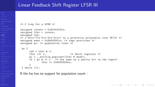 LCGs
MLCG
Mixed LCG
Fibonacci
MWC,AWC,SWB
MRG
Finite Fields
Combined generators
Wichman-Hill
MRG32k3a
LFSR
Tausworthe
GFSR
TGFSR
T800
Equidistribution, Tempering
MT
WELL
Parallel RN
SPRNG
PRN as easy as 1,2,3
RngStreams
Other RNG
KISS et al.
xorshift
Num recipes
GSL
Intel MKL statistic lib
Test of hyp, p-values
Empirical tests
DieHarder
TestU01
NIST
RNG failures
Linear Feedback Shift Register LFSR III
/* C loop for a LFSR */
unsigned istate = 0xffffffffu;
unsigned lfsr = istate;
unsigned lsb;
/* x^32+x^7+x^5+x^3+x^2+x+1 is a primitive polynomial over GF(2) */
unsigned mask = 0xEA000001u; /* taps positions */
unsigned pc; /* population count */
do {
lsb = lfsr & 1;
lfsr >>= 1; /* Shift register */
pc = __builtin_popcount (lfsr & mask);
if ( pc & 1) { /* the same as a parity bit on the taps */
lfsr |= 0x80000000u;
}
} while (1);
If the hw has no support for population count :
 