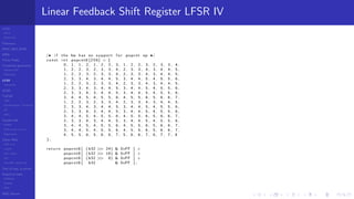 LCGs
MLCG
Mixed LCG
Fibonacci
MWC,AWC,SWB
MRG
Finite Fields
Combined generators
Wichman-Hill
MRG32k3a
LFSR
Tausworthe
GFSR
TGFSR
T800
Equidistribution, Tempering
MT
WELL
Parallel RN
SPRNG
PRN as easy as 1,2,3
RngStreams
Other RNG
KISS et al.
xorshift
Num recipes
GSL
Intel MKL statistic lib
Test of hyp, p-values
Empirical tests
DieHarder
TestU01
NIST
RNG failures
Linear Feedback Shift Register LFSR IV
/* i f the hw has no support f o r popcnt op */
const i n t popcnt8 [ 2 5 6 ] = {
0 , 1 , 1 , 2 , 1 , 2 , 2 , 3 , 1 , 2 , 2 , 3 , 2 , 3 , 3 , 4 ,
1 , 2 , 2 , 3 , 2 , 3 , 3 , 4 , 2 , 3 , 3 , 4 , 3 , 4 , 4 , 5 ,
1 , 2 , 2 , 3 , 2 , 3 , 3 , 4 , 2 , 3 , 3 , 4 , 3 , 4 , 4 , 5 ,
2 , 3 , 3 , 4 , 3 , 4 , 4 , 5 , 3 , 4 , 4 , 5 , 4 , 5 , 5 , 6 ,
1 , 2 , 2 , 3 , 2 , 3 , 3 , 4 , 2 , 3 , 3 , 4 , 3 , 4 , 4 , 5 ,
2 , 3 , 3 , 4 , 3 , 4 , 4 , 5 , 3 , 4 , 4 , 5 , 4 , 5 , 5 , 6 ,
2 , 3 , 3 , 4 , 3 , 4 , 4 , 5 , 3 , 4 , 4 , 5 , 4 , 5 , 5 , 6 ,
3 , 4 , 4 , 5 , 4 , 5 , 5 , 6 , 4 , 5 , 5 , 6 , 5 , 6 , 6 , 7 ,
1 , 2 , 2 , 3 , 2 , 3 , 3 , 4 , 2 , 3 , 3 , 4 , 3 , 4 , 4 , 5 ,
2 , 3 , 3 , 4 , 3 , 4 , 4 , 5 , 3 , 4 , 4 , 5 , 4 , 5 , 5 , 6 ,
2 , 3 , 3 , 4 , 3 , 4 , 4 , 5 , 3 , 4 , 4 , 5 , 4 , 5 , 5 , 6 ,
3 , 4 , 4 , 5 , 4 , 5 , 5 , 6 , 4 , 5 , 5 , 6 , 5 , 6 , 6 , 7 ,
2 , 3 , 3 , 4 , 3 , 4 , 4 , 5 , 3 , 4 , 4 , 5 , 4 , 5 , 5 , 6 ,
3 , 4 , 4 , 5 , 4 , 5 , 5 , 6 , 4 , 5 , 5 , 6 , 5 , 6 , 6 , 7 ,
3 , 4 , 4 , 5 , 4 , 5 , 5 , 6 , 4 , 5 , 5 , 6 , 5 , 6 , 6 , 7 ,
4 , 5 , 5 , 6 , 5 , 6 , 6 , 7 , 5 , 6 , 6 , 7 , 6 , 7 , 7 , 8
};
r e t u r n popcnt8 [ ( b32 >> 24) & 0xFF ] +
popcnt8 [ ( b32 >> 16) & 0xFF ] +
popcnt8 [ ( b32 >> 8) & 0xFF ] +
popcnt8 [ b32 & 0xFF ] ;
 