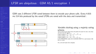 LCGs
MLCG
Mixed LCG
Fibonacci
MWC,AWC,SWB
MRG
Finite Fields
Combined generators
Wichman-Hill
MRG32k3a
LFSR
Tausworthe
GFSR
TGFSR
T800
Equidistribution, Tempering
MT
WELL
Parallel RN
SPRNG
PRN as easy as 1,2,3
RngStreams
Other RNG
KISS et al.
xorshift
Num recipes
GSL
Intel MKL statistic lib
Test of hyp, p-values
Empirical tests
DieHarder
TestU01
NIST
RNG failures
LFSR are ubiquitous : GSM A5/1 encryption I
GSM uses 3 diﬀerent LFSR xored between them to encode your phone calls. Every 4.615
ms 114 bits produced by the xored LFSRs are xored with the data and transmitted :
Variable clocking using a majority voting
scheme.
Two or three of the yellow boxes will present the same bit value, only those
will clock the shift register.
LFSR1:LFSR(19, x19 + x18 + x17 + x14 + 1)
LFSR2:LFSR(22, x22 + x21 + 1)
LFSR3:LFSR(23, x23 + x22 + x21 + x8 + 1)
In the GPRS/EDGE modes A5/3 (KASUMI=MISTY) is used instead ( 384
bits at a time).
Pic on the left taken from wikipedia
 