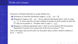 LCGs
MLCG
Mixed LCG
Fibonacci
MWC,AWC,SWB
MRG
Finite Fields
Combined generators
Wichman-Hill
MRG32k3a
LFSR
Tausworthe
GFSR
TGFSR
T800
Equidistribution, Tempering
MT
WELL
Parallel RN
SPRNG
PRN as easy as 1,2,3
RngStreams
Other RNG
KISS et al.
xorshift
Num recipes
GSL
Intel MKL statistic lib
Test of hyp, p-values
Empirical tests
DieHarder
TestU01
NIST
RNG failures
Divide and conquer
Generation of Random Numbers is usually splitted into :
1 Generation of uniformly distributed integers xi in [0 . . . (m − 1)]
2 Mapping of integers in [0 . . . (m − 1)] to uniformly distributed reals in U(0, 1) using
ui = xi
m . In many cases the 1st step is allowed to produce 0 while usually we want the
2nd
step not to produce it. Therefore often is used ui = xi +1
m+1 .
3 Mapping of uniformly distributed reals in U (0, 1) to the wanted CDF (Cumulative
Distribution Function) F(x) using most of the time its inverse F−1
(x)
This is the reason why we will center our discussion about uniform random numbers on
(0, 1): ∼ U (0, 1).
 