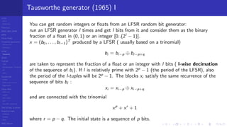 LCGs
MLCG
Mixed LCG
Fibonacci
MWC,AWC,SWB
MRG
Finite Fields
Combined generators
Wichman-Hill
MRG32k3a
LFSR
Tausworthe
GFSR
TGFSR
T800
Equidistribution, Tempering
MT
WELL
Parallel RN
SPRNG
PRN as easy as 1,2,3
RngStreams
Other RNG
KISS et al.
xorshift
Num recipes
GSL
Intel MKL statistic lib
Test of hyp, p-values
Empirical tests
DieHarder
TestU01
NIST
RNG failures
Tausworthe generator (1965) I
You can get random integers or ﬂoats from an LFSR random bit generator:
run an LFSR generator l times and get l bits from it and consider them as the binary
fraction of a ﬂoat in (0, 1) or an integer [0..(2l
− 1)].
x = (b0, . . . , bl−1)T
produced by a LFSR ( usually based on a trinomial)
bi = bi−p ⊕ bi−p+q
are taken to represent the fraction of a ﬂoat or an integer with l bits ( l-wise decimation
of the sequence of bi ). If l is relatively prime with 2p
− 1 (the period of the LFSR), also
the period of the l-tuples will be 2p
− 1. The blocks xi satisfy the same recurrence of the
sequence of bits bi :
xi = xi−p ⊕ xi−p+q
and are connected with the trinomial
xp
+ xr
+ 1
where r = p − q. The initial state is a sequence of p bits.
 