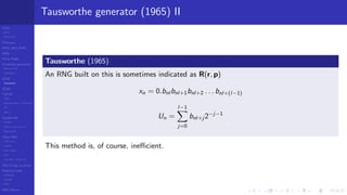 LCGs
MLCG
Mixed LCG
Fibonacci
MWC,AWC,SWB
MRG
Finite Fields
Combined generators
Wichman-Hill
MRG32k3a
LFSR
Tausworthe
GFSR
TGFSR
T800
Equidistribution, Tempering
MT
WELL
Parallel RN
SPRNG
PRN as easy as 1,2,3
RngStreams
Other RNG
KISS et al.
xorshift
Num recipes
GSL
Intel MKL statistic lib
Test of hyp, p-values
Empirical tests
DieHarder
TestU01
NIST
RNG failures
Tausworthe generator (1965) II
Tausworthe (1965)
An RNG built on this is sometimes indicated as R(r, p)
xn = 0.bnl bnl+1bnl+2 . . . bnl+(l−1)
Un =
l−1
j=0
bnl+j 2−j−1
This method is, of course, ineﬃcient.
 