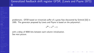 LCGs
MLCG
Mixed LCG
Fibonacci
MWC,AWC,SWB
MRG
Finite Fields
Combined generators
Wichman-Hill
MRG32k3a
LFSR
Tausworthe
GFSR
TGFSR
T800
Equidistribution, Tempering
MT
WELL
Parallel RN
SPRNG
PRN as easy as 1,2,3
RngStreams
Other RNG
KISS et al.
xorshift
Num recipes
GSL
Intel MKL statistic lib
Test of hyp, p-values
Empirical tests
DieHarder
TestU01
NIST
RNG failures
Generalized feedback shift register GFSR, (Lewis and Payne 1973)
II
problematic. GFSR based on trinomials suﬀer of a gross ﬂaw discovered by Schmid [32] in
1995. The generator proposed by Lewis and Payne is based on the polynomial :
x98
+ x27
+ 1
with a delay of 9000 bits between each column initialization.
See next picture.
 