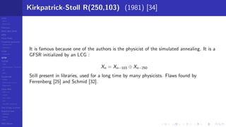 LCGs
MLCG
Mixed LCG
Fibonacci
MWC,AWC,SWB
MRG
Finite Fields
Combined generators
Wichman-Hill
MRG32k3a
LFSR
Tausworthe
GFSR
TGFSR
T800
Equidistribution, Tempering
MT
WELL
Parallel RN
SPRNG
PRN as easy as 1,2,3
RngStreams
Other RNG
KISS et al.
xorshift
Num recipes
GSL
Intel MKL statistic lib
Test of hyp, p-values
Empirical tests
DieHarder
TestU01
NIST
RNG failures
Kirkpatrick-Stoll R(250,103) (1981) [34]
It is famous because one of the authors is the physicist of the simulated annealing. It is a
GFSR initialized by an LCG :
Xn = Xn−103 ⊕ Xn−250
Still present in libraries, used for a long time by many physicists. Flaws found by
Ferrenberg [25] and Schmid [32].
 