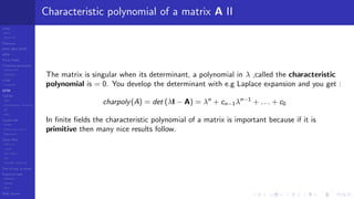 LCGs
MLCG
Mixed LCG
Fibonacci
MWC,AWC,SWB
MRG
Finite Fields
Combined generators
Wichman-Hill
MRG32k3a
LFSR
Tausworthe
GFSR
TGFSR
T800
Equidistribution, Tempering
MT
WELL
Parallel RN
SPRNG
PRN as easy as 1,2,3
RngStreams
Other RNG
KISS et al.
xorshift
Num recipes
GSL
Intel MKL statistic lib
Test of hyp, p-values
Empirical tests
DieHarder
TestU01
NIST
RNG failures
Characteristic polynomial of a matrix A II
The matrix is singular when its determinant, a polynomial in λ ,called the characteristic
polynomial is = 0. You develop the determinant with e.g Laplace expansion and you get :
charpoly(A) = det (λI − A) = λn
+ cn−1λn−1
+ . . . + c0
In ﬁnite ﬁelds the characteristic polynomial of a matrix is important because if it is
primitive then many nice results follow.
 
