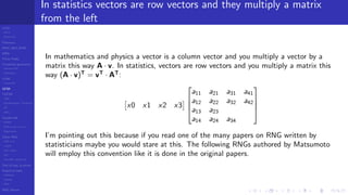 LCGs
MLCG
Mixed LCG
Fibonacci
MWC,AWC,SWB
MRG
Finite Fields
Combined generators
Wichman-Hill
MRG32k3a
LFSR
Tausworthe
GFSR
TGFSR
T800
Equidistribution, Tempering
MT
WELL
Parallel RN
SPRNG
PRN as easy as 1,2,3
RngStreams
Other RNG
KISS et al.
xorshift
Num recipes
GSL
Intel MKL statistic lib
Test of hyp, p-values
Empirical tests
DieHarder
TestU01
NIST
RNG failures
In statistics vectors are row vectors and they multiply a matrix
from the left
In mathematics and physics a vector is a column vector and you multiply a vector by a
matrix this way A · v. In statistics, vectors are row vectors and you multiply a matrix this
way (A · v)T
= vT
· AT
:
x0 x1 x2 x3




a11 a21 a31 a41
a12 a22 a32 a42
a13 a23
a14 a24 a34




I’m pointing out this because if you read one of the many papers on RNG written by
statisticians maybe you would stare at this. The following RNGs authored by Matsumoto
will employ this convention like it is done in the original papers.
 