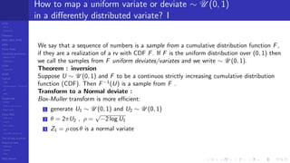 LCGs
MLCG
Mixed LCG
Fibonacci
MWC,AWC,SWB
MRG
Finite Fields
Combined generators
Wichman-Hill
MRG32k3a
LFSR
Tausworthe
GFSR
TGFSR
T800
Equidistribution, Tempering
MT
WELL
Parallel RN
SPRNG
PRN as easy as 1,2,3
RngStreams
Other RNG
KISS et al.
xorshift
Num recipes
GSL
Intel MKL statistic lib
Test of hyp, p-values
Empirical tests
DieHarder
TestU01
NIST
RNG failures
How to map a uniform variate or deviate ∼ U (0, 1)
in a diﬀerently distributed variate? I
We say that a sequence of numbers is a sample from a cumulative distribution function F,
if they are a realization of a rv with CDF F. If F is the uniform distribution over (0, 1) then
we call the samples from F uniform deviates/variates and we write ∼ U (0, 1).
Theorem : inversion
Suppose U ∼ U (0, 1) and F to be a continuos strictly increasing cumulative distribution
function (CDF). Then F−1
(U) is a sample from F .
Transform to a Normal deviate :
Box-Muller transform is more eﬃcient:
1 generate U1 ∼ U (0, 1) and U2 ∼ U (0, 1)
2 θ = 2πU2 , ρ =
√
−2 log U1
3 Z1 = ρ cos θ is a normal variate
 