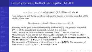 LCGs
MLCG
Mixed LCG
Fibonacci
MWC,AWC,SWB
MRG
Finite Fields
Combined generators
Wichman-Hill
MRG32k3a
LFSR
Tausworthe
GFSR
TGFSR
T800
Equidistribution, Tempering
MT
WELL
Parallel RN
SPRNG
PRN as easy as 1,2,3
RngStreams
Other RNG
KISS et al.
xorshift
Num recipes
GSL
Intel MKL statistic lib
Test of hyp, p-values
Empirical tests
DieHarder
TestU01
NIST
RNG failures
Twisted generalized feedback shift register TGFSR II
xl = (xl+m (mod n)) ⊕ shiftright(xl ) ⊕ (0 if LSB(xl = 0) else a)
Here Matsumoto and Kurita considered not just the 3 words of the recurrence, but all the
nw bits of the state.
(xl+n, xl+n−1, . . . , xl+1) = (xl+n−1, xl+n−2, . . . , xl ) · B
According to the general theory developed by Niederreiter [6], this generator has period
2nw
− 1 iﬀ the characteristic polynomial ϕB (x) of B is primitive.
In this case the nw dimensional vector runs over all the 2nw
vectors except zero.
Matsumoto and Kurita showed that charpolyB (t) = charpolyA(tn
+ tm
) and therefore :
Theorem: Let ϕA(x) be the charpoly of A, the period of the sequence generated by
the TGFSR is 2nw
− 1 iﬀ ϕA(tn
+ tm
) is primitive.
The parameters of T400 are w = 16, n = 25, m = 11, a = 0xA875. The parameters of
T800 are w = 32, n = 25, m = 7, a = 0x8EBFD028.
 