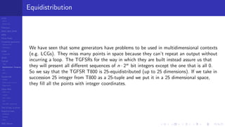 LCGs
MLCG
Mixed LCG
Fibonacci
MWC,AWC,SWB
MRG
Finite Fields
Combined generators
Wichman-Hill
MRG32k3a
LFSR
Tausworthe
GFSR
TGFSR
T800
Equidistribution, Tempering
MT
WELL
Parallel RN
SPRNG
PRN as easy as 1,2,3
RngStreams
Other RNG
KISS et al.
xorshift
Num recipes
GSL
Intel MKL statistic lib
Test of hyp, p-values
Empirical tests
DieHarder
TestU01
NIST
RNG failures
Equidistribution
We have seen that some generators have problems to be used in multidimensional contexts
(e.g. LCGs). They miss many points in space because they can’t repeat an output without
incurring a loop. The TGFSRs for the way in which they are built instead assure us that
they will present all diﬀerent sequences of n · 2w
bit integers except the one that is all 0.
So we say that the TGFSR T800 is 25-equidistributed (up to 25 dimensions). If we take in
succession 25 integer from T800 as a 25-tuple and we put it in a 25 dimensional space,
they ﬁll all the points with integer coordinates.
 