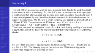 LCGs
MLCG
Mixed LCG
Fibonacci
MWC,AWC,SWB
MRG
Finite Fields
Combined generators
Wichman-Hill
MRG32k3a
LFSR
Tausworthe
GFSR
TGFSR
T800
Equidistribution, Tempering
MT
WELL
Parallel RN
SPRNG
PRN as easy as 1,2,3
RngStreams
Other RNG
KISS et al.
xorshift
Num recipes
GSL
Intel MKL statistic lib
Test of hyp, p-values
Empirical tests
DieHarder
TestU01
NIST
RNG failures
Tempering I
The ﬁrst TGFSR proposed was weak on some statistical tests despite the solid theoretical
foundations on which it was laying. So, after half a year, Matsumoto and Kurita proposed
a modiﬁcation that later was used also by many other such generators. In particular even if
it was assured genetically the 25-equidistribution it was weak for k-distributions over the
order of the recurrence. The TGFSRs in which tempering was applied are preﬁxed with a T
: TT400, TT800. The parameters for TT800 are : w = 32, n = 25, m = 7, a =
0x8EBFD028, s = 7, b = 0x2B5B2500, t = 15, c = 0xDB8B0000 .
They found that with an appropriate choice of s, t, b, c the following shuﬄing of the bits of
x could attain almost the bound for maximal equidistribution for most of the TGFSR they
checked :
y = x ⊕ ((x << s)&b)
z = y ⊕ ((y << t)&c)
For the TT800 the order of equidistribution to 2-bit becomes 400, to 3 − bits250 and to
4 − bits it is 200. The following program can perform the TT800 tempering on the
unformatted integer stream presented on stdin :
 