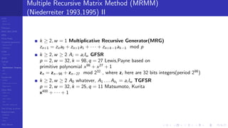 LCGs
MLCG
Mixed LCG
Fibonacci
MWC,AWC,SWB
MRG
Finite Fields
Combined generators
Wichman-Hill
MRG32k3a
LFSR
Tausworthe
GFSR
TGFSR
T800
Equidistribution, Tempering
MT
WELL
Parallel RN
SPRNG
PRN as easy as 1,2,3
RngStreams
Other RNG
KISS et al.
xorshift
Num recipes
GSL
Intel MKL statistic lib
Test of hyp, p-values
Empirical tests
DieHarder
TestU01
NIST
RNG failures
Multiple Recursive Matrix Method (MRMM)
(Niederreiter 1993,1995) II
k ≥ 2, w = 1 Multiplicative Recursive Generator(MRG)
zn+1 = zna0 + zn+1a1 + · · · + zn+k−1ak−1 mod p
k ≥ 2, w ≥ 2 Ai = ai Iw GFSR
p = 2, w = 32, k = 98, q = 27 Lewis,Payne based on
primitive polynomial x98
+ x27
+ 1
zn = zn−98 + zn−27 mod 232
, where zi here are 32 bits integers(period 298
)
k ≥ 2, w ≥ 2 A0 whatever, A1 . . . Ak1 = ai Iw TGFSR
p = 2, w = 32, k = 25, q = 11 Matsumoto, Kurita
x400
+ · · · + 1
 