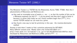LCGs
MLCG
Mixed LCG
Fibonacci
MWC,AWC,SWB
MRG
Finite Fields
Combined generators
Wichman-Hill
MRG32k3a
LFSR
Tausworthe
GFSR
TGFSR
T800
Equidistribution, Tempering
MT
WELL
Parallel RN
SPRNG
PRN as easy as 1,2,3
RngStreams
Other RNG
KISS et al.
xorshift
Num recipes
GSL
Intel MKL statistic lib
Test of hyp, p-values
Empirical tests
DieHarder
TestU01
NIST
RNG failures
Mersenne Twister MT (1998) I
The Mersenne Twister is a TGFSR like the Mastumoto, Kurita T800, TT800. Here the 2
advancements of Makumoto and Nishimura are :
they used an incomplete array of words p = nw − r, so that the number of bits can be
a Mersenne exponent (so that 2p
− 1 can be prime) and they don’t need to factor it
because it is prime (also today we can’t factor numbers larger than 22000
). In a
normal TGFSR instead nw can never be a prime.
they found a new way to test for primitivity in this case : the inversive-decimation
method.
Anyway it took them 2 weeks to ﬁnd a primitive polynomial for MT19937.
Many diﬀerent versions exist. Mostly used is the revised MT19937 in C :
http://www.math.sci.hiroshima-u.ac.jp/~m-mat/MT/MT2002/emt19937ar.html.
Developed by Matsumoto and Nishimura (1998), period 219937
− 1.
MT (linear recursion over F2) :
 