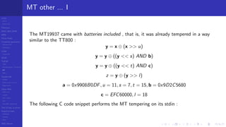 LCGs
MLCG
Mixed LCG
Fibonacci
MWC,AWC,SWB
MRG
Finite Fields
Combined generators
Wichman-Hill
MRG32k3a
LFSR
Tausworthe
GFSR
TGFSR
T800
Equidistribution, Tempering
MT
WELL
Parallel RN
SPRNG
PRN as easy as 1,2,3
RngStreams
Other RNG
KISS et al.
xorshift
Num recipes
GSL
Intel MKL statistic lib
Test of hyp, p-values
Empirical tests
DieHarder
TestU01
NIST
RNG failures
MT other ... I
The MT19937 came with batteries included , that is, it was already tempered in a way
similar to the TT800 :
y = x ⊕ (x >> u)
y = y ⊕ ((y << s) AND b)
y = y ⊕ ((y << t) AND c)
z = y ⊕ (y >> l)
a = 0x9908B0DF, u = 11, s = 7, t = 15, b = 0x9D2C5680
c = EFC60000, l = 18
The following C code snippet performs the MT tempering on its stdin :
 