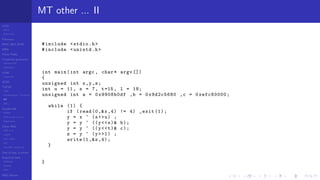 LCGs
MLCG
Mixed LCG
Fibonacci
MWC,AWC,SWB
MRG
Finite Fields
Combined generators
Wichman-Hill
MRG32k3a
LFSR
Tausworthe
GFSR
TGFSR
T800
Equidistribution, Tempering
MT
WELL
Parallel RN
SPRNG
PRN as easy as 1,2,3
RngStreams
Other RNG
KISS et al.
xorshift
Num recipes
GSL
Intel MKL statistic lib
Test of hyp, p-values
Empirical tests
DieHarder
TestU01
NIST
RNG failures
MT other ... II
#include <stdio.h>
#include <unistd.h>
int main(int argc , char* argv [])
{
unsigned int x,y,z;
int u = 11, s = 7, t=15, l = 18;
unsigned int a = 0x9908b0df ,b = 0x9d2c5680 ,c = 0xefc60000;
while (1) {
if (read (0,&x ,4) != 4) _exit (1);
y = x ^ (x>>u) ;
y = y ^ ((y<<s)& b);
y = y ^ ((y<<t)& c);
z = y ^ (y>>l) ;
write (1,&z,4);
}
}
 