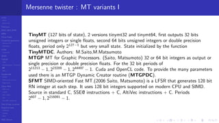 LCGs
MLCG
Mixed LCG
Fibonacci
MWC,AWC,SWB
MRG
Finite Fields
Combined generators
Wichman-Hill
MRG32k3a
LFSR
Tausworthe
GFSR
TGFSR
T800
Equidistribution, Tempering
MT
WELL
Parallel RN
SPRNG
PRN as easy as 1,2,3
RngStreams
Other RNG
KISS et al.
xorshift
Num recipes
GSL
Intel MKL statistic lib
Test of hyp, p-values
Empirical tests
DieHarder
TestU01
NIST
RNG failures
Mersenne twister : MT variants I
TinyMT (127 bits of state), 2 versions tinymt32 and tinymt64, ﬁrst outputs 32 bits
unsigned integers or single ﬂoats, second 64 bits unsigned integers or double precision
ﬂoats, period only 2127−1
but very small state. State initialized by the function
TinyMTDC. Authors: M.Saito,M.Matsumoto
MTGP MT for Graphic Processors. (Saito, Matsumoto) 32 or 64 bit integers as output or
single precision or double precision ﬂoats. For the 32 bit periods of
211213
− 1, 223209
− 1, 244497
− 1. Cuda and OpenCL code. To provide the many parameters
used there is an MTGP Dynamic Creator routine (MTGPDC).
SFMT SIMD-oriented Fast MT.(2006 Saito, Matsumoto) is a LFSR that generates 128 bit
RN integer at each step. It uses 128 bit integers supported on modern CPU and SIMD.
Source in standard C, SSE@ instructions + C, AltiVec instructions + C. Periods
2607
− 1, 2216091
− 1.
 