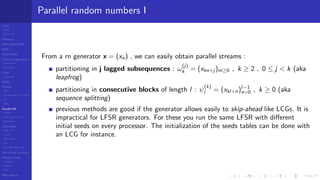 LCGs
MLCG
Mixed LCG
Fibonacci
MWC,AWC,SWB
MRG
Finite Fields
Combined generators
Wichman-Hill
MRG32k3a
LFSR
Tausworthe
GFSR
TGFSR
T800
Equidistribution, Tempering
MT
WELL
Parallel RN
SPRNG
PRN as easy as 1,2,3
RngStreams
Other RNG
KISS et al.
xorshift
Num recipes
GSL
Intel MKL statistic lib
Test of hyp, p-values
Empirical tests
DieHarder
TestU01
NIST
RNG failures
Parallel random numbers I
From a rn generator x = (xn) , we can easily obtain parallel streams :
partitioning in j lagged subsequences : ω
(j)
k = (xkn+j )m≥0 , k ≥ 2 , 0 ≤ j < k (aka
leapfrog)
partitioning in consecutive blocks of length l : ψ
(k)
l = (xkl+n)l−1
n=0 , k ≥ 0 (aka
sequence splitting)
previous methods are good if the generator allows easily to skip-ahead like LCGs. It is
impractical for LFSR generators. For these you run the same LFSR with diﬀerent
initial seeds on every processor. The initialization of the seeds tables can be done with
an LCG for instance.
 