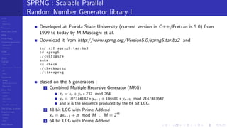 LCGs
MLCG
Mixed LCG
Fibonacci
MWC,AWC,SWB
MRG
Finite Fields
Combined generators
Wichman-Hill
MRG32k3a
LFSR
Tausworthe
GFSR
TGFSR
T800
Equidistribution, Tempering
MT
WELL
Parallel RN
SPRNG
PRN as easy as 1,2,3
RngStreams
Other RNG
KISS et al.
xorshift
Num recipes
GSL
Intel MKL statistic lib
Test of hyp, p-values
Empirical tests
DieHarder
TestU01
NIST
RNG failures
SPRNG : Scalable Parallel
Random Number Generator library I
Developed at Florida State University (current version in C++/Fortran is 5.0) from
1999 to today by M.Mascagni et al.
Download it from http://www.sprng.org/Version5.0/sprng5.tar.bz2 and
tar xjf sprng5.tar.bz2
cd sprng5
./ configure
make
cd check
./ checksprng
./ timesprng
Based on the 5 generators :
1 Combined Multiple Recursive Generator (MRG)
zn = xn + yn ∗ 232 mod 264
yn = 107374182 ∗ yn−1 + 104480 ∗ yn−5 mod 2147483647
and x is the sequence produced by the 64 bit LCG.
2 48 bit LCG with Prime Addend
xn = axn−1 + p mod M , M = 248
3 64 bit LCG with Prime Addend
 
