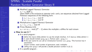LCGs
MLCG
Mixed LCG
Fibonacci
MWC,AWC,SWB
MRG
Finite Fields
Combined generators
Wichman-Hill
MRG32k3a
LFSR
Tausworthe
GFSR
TGFSR
T800
Equidistribution, Tempering
MT
WELL
Parallel RN
SPRNG
PRN as easy as 1,2,3
RngStreams
Other RNG
KISS et al.
xorshift
Num recipes
GSL
Intel MKL statistic lib
Test of hyp, p-values
Empirical tests
DieHarder
TestU01
NIST
RNG failures
SPRNG : Scalable Parallel
Random Number Generator library II
4 Modiﬁed Lagged Fibonacci Generator
zn = xn XOR yn
where XOR is the exclusive-or operator and x and y are sequences obtained from Lagged
Fibonacci sequences of the following form:
xn = xn−k + xn−l mod M
yn = yn−k + yn−l mod M
5 Multiplicative Lagged Fibonacci Generator
xn = xn−k ∗ xn−l mod M
6 Prime Modulus LCG
xn = a ∗ xn−1 mod (261
− 1) where the multiplier a diﬀers for each stream
How to use it ?
In a serial program :
1 deﬁne the macro SPRNG_DEFAULT to use the simple interface. In C #define SPRNG_DEFAULT 0
2 C users should include sprng_cpp.h, Fortran users sprng_f.h
3 If the user wants he can call an initialization function init_sprng. This function has 4
parameters:
stream number, total number of generators, seed, multiplier.
4 calling now sprng() will provide a double precision number in (0, 1)
In a parallel program :
 
