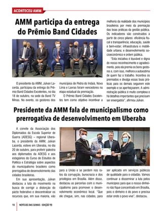 ACONTECEU AMM
NOTÍCIAS DAS GERAIS - EDIÇÃO 90
10
O presidente da AMM, Julvan La-
cerda, participou da entrega do Prê-
mio Band Cidades Excelentes, no dia
18 de outubro, na sede da Band TV
Minas. No evento, os gestores dos
municípios de Pedra do Indaiá, Nova
Lima e Lavras foram vencedores na
etapa estadual da premiação.
O Prêmio Band Cidades Excelen-
tes tem como objetivo incentivar a
AMM participa da entrega
do Prêmio Band Cidades
Presidente da AMM fala de municipalismo como
prerrogativa de desenvolvimento em Uberaba
melhoria da realidade dos municípios
brasileiros por meio da premiação
das boas práticas da gestão pública.
Os indicadores são construídos a
partir de cinco pilares: eficiência fis-
cal e transparência; educação, saúde
e bem-estar; infraestrutura e mobili-
dade urbana; e desenvolvimento so-
cioeconômico e ordem pública.
“Esta iniciativa é louvável e digna
do nosso reconhecimento e agradeci-
mento, pois ela premia os bons gesto-
res e, com isso, melhora a autoestima
de quem faz o trabalho. Incentiva os
premiados e divulga essas boas prá-
ticas para os demais seguirem este
exemplo e se aperfeiçoarem. A admi-
nistração pública é muito complexa e
há detalhes importantes que precisam
ser enxergados”, afirmou Julvan.
A convite da Associação dos
Diplomados da Escola Superior de
Guerra (ADESG) – regional Ubera-
ba, o presidente da AMM, Julvan
Lacerda, esteve em Uberaba, no dia
20 de outubro, para proferir palestra
aos diplomados da ADESG e aos
estagiários do Curso de Estudos de
Política e Estratégia sobre aspectos
do municipalismo brasileiro como
prerrogativa de desenvolvimento das
cidades brasileiras.
Em sua apresentação, Julvan
destacou a luta do movimento na
busca de corrigir a distorção do
pacto federativo e descentralizar os
recursos que, em sua maioria, vão
para a União e se perdem nos ra-
los da corrupção, burocracia e dos
privilégios em Brasília. Além disso,
destacou as parcerias com o muni-
cipalismo para promover o desen-
volvimento econômico local. “Que
ele chegue, sim, nas cidades, para
ser aplicado em serviços públicos
de qualidade para o cidadão. Vamos
continuar a disseminar a luta pelos
municípios para que o nosso dinhei-
ro não fique concentrado em Brasília,
pois o dinheiro é do povo e precisa
estar onde o povo vive”, destacou.
 