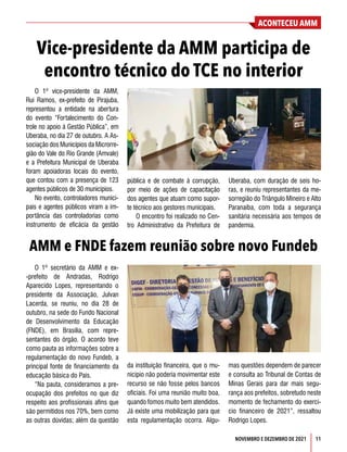 ACONTECEU AMM
NOVEMBRO E DEZEMBRO DE 2021 11
O 1º vice-presidente da AMM,
Rui Ramos, ex-prefeito de Pirajuba,
representou a entidade na abertura
do evento “Fortalecimento do Con-
trole no apoio à Gestão Pública”, em
Uberaba, no dia 27 de outubro. A As-
sociação dos Municípios da Microrre-
gião do Vale do Rio Grande (Amvale)
e a Prefeitura Municipal de Uberaba
foram apoiadoras locais do evento,
que contou com a presença de 123
agentes públicos de 30 municípios.
No evento, controladores munici-
pais e agentes públicos viram a im-
portância das controladorias como
instrumento de eficácia da gestão
O 1º secretário da AMM e ex-
-prefeito de Andradas, Rodrigo
Aparecido Lopes, representando o
presidente da Associação, Julvan
Lacerda, se reuniu, no dia 28 de
outubro, na sede do Fundo Nacional
de Desenvolvimento da Educação
(FNDE), em Brasília, com repre-
sentantes do órgão. O acordo teve
como pauta as informações sobre a
regulamentação do novo Fundeb, a
principal fonte de financiamento da
educação básica do País.
“Na pauta, consideramos a pre-
ocupação dos prefeitos no que diz
respeito aos profissionais afins que
são permitidos nos 70%, bem como
as outras dúvidas; além da questão
Vice-presidente da AMM participa de
encontro técnico do TCE no interior
AMM e FNDE fazem reunião sobre novo Fundeb
pública e de combate à corrupção,
por meio de ações de capacitação
dos agentes que atuam como supor-
te técnico aos gestores municipais.
O encontro foi realizado no Cen-
tro Administrativo da Prefeitura de
Uberaba, com duração de seis ho-
ras, e reuniu representantes da me-
sorregião do Triângulo Mineiro e Alto
Paranaíba, com toda a segurança
sanitária necessária aos tempos de
pandemia.
da instituição financeira, que o mu-
nicípio não poderia movimentar este
recurso se não fosse pelos bancos
oficiais. Foi uma reunião muito boa,
quando fomos muito bem atendidos.
Já existe uma mobilização para que
esta regulamentação ocorra. Algu-
mas questões dependem de parecer
e consulta ao Tribunal de Contas de
Minas Gerais para dar mais segu-
rança aos prefeitos, sobretudo neste
momento de fechamento do exercí-
cio financeiro de 2021”, ressaltou
Rodrigo Lopes.
 