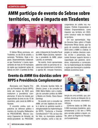 ACONTECEU AMM
NOTÍCIAS DAS GERAIS - EDIÇÃO 90
12
O Sebrae Minas promoveu, em
Tiradentes, no dia 28 de outubro, o
seminário “Territórios, Rede e Im-
pacto: Desenvolvimento Colaborati-
vo que Transforma” e reuniu repre-
sentantes de mais de 40 municípios
da região que receberam ações do
Sebrae em 2021. O prefeito de Ritá-
polis e integrante do Conselho Fiscal
da AMM, Higino Zacarias, represen-
tou o presidente da AMM, Julvan
Lacerda, no seminário.
No evento, foram apresentadas
palestras sobre as parcerias de su-
cesso que transformam o território;
a agenda BC: inclusão financeira,
AMM participa de evento do Sebrae sobre
territórios, rede e impacto em Tiradentes
Evento da AMM tira dúvidas sobre
RPPS e Previdência Complementar
Municípios com Regime Pró-
prio de Previdência Social (RPPS)
terão até março de 2022 para
instituírem a previdência com-
plementar. O tema foi tratado por
especialistas da área no dia 12 de
novembro, pelo canal da AMM no
Youtube.
O encontro contou com as
palestras do defensor público e
membro do Conselho Deliberativo
da PREVCOM-MG, Marcos Lou-
renço Capanema de Almeida; do
diretor-presidente da PREVCOM-
-MG, Armando Quintão Bello de
Oliveira Júnior; e do consultor da
CNM, Mário Rattes; com a media-
ção do consultor jurídico da AMM
e Mestre em Direito, Flávio Boson
Gambogi.
De acordo com o consultor da
AMM, um dos objetivos do even-
to é alertar os gestores quanto à
obrigatoriedade da implementação
do RPPS. “Conforme a Emenda
Constitucional nº 103, se isso não
for feito, os municípios poderão
sofrer sanções, como a não ob-
cooperativas de crédito nos mu-
nicípios; Prefeito Empreendedor e
Cidades Empreendedoras; como
impactar seu território em 2022;
como construir redes de impacto
no território.
Em sua apresentação, Higi-
no Zacarias falou sobre o Projeto
Desenvolve Minas Gerais, que faz
parte do convênio celebrado em
2019 entre a AMM e o Sebrae. O
projeto já realizou diversos even-
tos on-line e presenciais, bus-
cando fornecer suporte técnico e
capacitação aos gestores, servi-
dores, empresários e comercian-
tes na implementação de medidas
e ações que favoreçam a sustenta-
bilidade econômica local.
tenção de uma certidão, que, por-
ventura, levaria ao bloqueio de re-
passes de recursos voluntários”,
reforçou.
Conforme dados da CNM, dos
5.568 municípios brasileiros, apro-
ximadamente 2.150 têm o RPPS
para servidor público e devem, en-
tão, aderir ao Regime de Previdên-
cia Complementar.
 