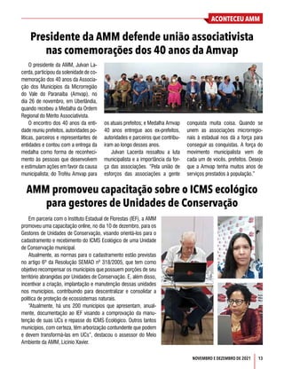 ACONTECEU AMM
NOVEMBRO E DEZEMBRO DE 2021 13
O presidente da AMM, Julvan La-
cerda, participou da solenidade de co-
memoração dos 40 anos da Associa-
ção dos Municípios da Microrregião
do Vale do Paranaíba (Amvap), no
dia 26 de novembro, em Uberlândia,
quando recebeu a Medalha da Ordem
Regional do Mérito Associativista.
O encontro dos 40 anos da enti-
dade reuniu prefeitos, autoridades po-
líticas, parceiros e representantes de
entidades e contou com a entrega da
medalha como forma de reconheci-
mento às pessoas que desenvolvem
e estimulam ações em favor da causa
municipalista; do Troféu Amvap para
Em parceria com o Instituto Estadual de Florestas (IEF), a AMM
promoveu uma capacitação online, no dia 10 de dezembro, para os
Gestores de Unidades de Conservação, visando orientá-los para o
cadastramento e recebimento do ICMS Ecológico de uma Unidade
de Conservação municipal.
Atualmente, as normas para o cadastramento estão previstas
no artigo 6º da Resolução SEMAD nº 318/2005, que tem como
objetivo recompensar os municípios que possuem porções de seu
território abrangidas por Unidades de Conservação. E, além disso,
incentivar a criação, implantação e manutenção dessas unidades
nos municípios, contribuindo para descentralizar e consolidar a
política de proteção de ecossistemas naturais.
“Atualmente, há uns 200 municípios que apresentam, anual-
mente, documentação ao IEF visando a comprovação da manu-
tenção de suas UCs e repasse do ICMS Ecológico. Outros tantos
municípios, com certeza, têm arborização contundente que podem
e devem transformá-las em UCs”, destacou o assessor do Meio
Ambiente da AMM, Licínio Xavier.
Presidente da AMM defende união associativista
nas comemorações dos 40 anos da Amvap
AMM promoveu capacitação sobre o ICMS ecológico
para gestores de Unidades de Conservação
os atuais prefeitos; e Medalha Amvap
40 anos entregue aos ex-prefeitos,
autoridades e parceiros que contribu-
íram ao longo desses anos.
Julvan Lacerda ressaltou a luta
municipalista e a importância da for-
ça das associações. “Pela união de
esforços das associações a gente
conquista muita coisa. Quando se
unem as associações microrregio-
nais à estadual nos dá a força para
conseguir as conquistas. A força do
movimento municipalista vem de
cada um de vocês, prefeitos. Desejo
que a Amvap tenha muitos anos de
serviços prestados à população.”
 