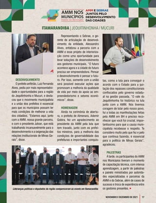 17
ITAMARANDIBA | JEQUITINHONHA / MUCURI
NOVEMBRO E DEZEMBRO DE 2021
DESENVOLVIMENTO
O prefeito anfitrião, Luiz Fernando
Alves, pediu por mais representativi-
dade e oportunidades para a região
do Jequitinhonha e Mucuri, e desta-
cou que o movimento municipalista
e a união dos prefeitos é essencial
para que os municípios possam ter
mais condições de melhorar a vida
dos cidadãos. “Estamos aqui, junto
com a AMM, nossa grande parceira,
e com o presidente Julvan, que está
trabalhando incansavelmente para o
desenvolvimento e a oxigenação das
relações institucionais de Minas Ge-
rais”, disse.
Representando o Sebrae, o ge-
rente de articulação de desenvol-
vimento da entidade, Alessandro
Alves, enfatizou a parceria com a
AMM e esse projeto de interioriza-
ção como uma oportunidade para
levar soluções de desenvolvimento
aos gestores municipais. “O futuro
acontece agora e a cidade do futuro
precisa ser empreendedora. Pensar
o desenvolvimento é pensar o futu-
ro. Por isso, somente com a união
será possível executar ações que
promovam a melhoria da qualidade
de vida por meio do apoio ao em-
preendedorismo e setores econô-
micos”, disse.
HOMENAGEM
Ainda na cerimônia de abertu-
ra, o prefeito de Almenara, Ademir
Gobira, fez um agradecimento ao
presidente da AMM pela luta que
tem travado, junto com os prefei-
tos mineiros, para a melhoria das
condições de governabilidade das
prefeituras e importantes conquis-
tas, como a luta para conseguir o
acordo com o Estado para a qui-
tação dos repasses constitucionais
confiscados pelo governo estadu-
al na gestão passada. “O vale do
Jequitinhonha foi histórico na luta
junto com a AMM. Nós tivemos
coragem de lutar pelo nosso povo,
fui a todas as manifestações feitas
pela AMM em BH e preciso reco-
nhecer que você foi crucial, impor-
tantíssimo para que a causa muni-
cipalista recebesse o respeito. Te
considero muito pelo que fez e pelo
que continua fazendo, é essencial
para a política de Minas Gerais”,
agradeceu.
PALESTRAS
À tarde, os participantes do AMM
nos Municípios tiveram o momento
de capacitação técnica, com intensa
aprendizagem, a partir de palestras
e painéis ministrados por autorida-
des especializadas e parceiras da
AMM e do Sebrae, além de cases de
sucesso e troca de experiência entre
os gestores presentes. 
Lideranças políticas e deputados da região compareceram ao evento em Itamarandiba
 