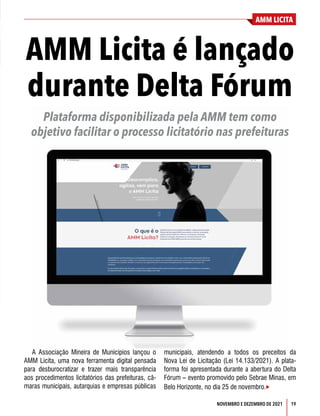 AMM LICITA
19
NOVEMBRO E DEZEMBRO DE 2021
AMM Licita é lançado
durante Delta Fórum
Plataforma disponibilizada pela AMM tem como
objetivo facilitar o processo licitatório nas prefeituras
A Associação Mineira de Municípios lançou o
AMM Licita, uma nova ferramenta digital pensada
para desburocratizar e trazer mais transparência
aos procedimentos licitatórios das prefeituras, câ-
maras municipais, autarquias e empresas públicas
municipais, atendendo a todos os preceitos da
Nova Lei de Licitação (Lei 14.133/2021). A plata-
forma foi apresentada durante a abertura do Delta
Fórum – evento promovido pelo Sebrae Minas, em
Belo Horizonte, no dia 25 de novembro.
 