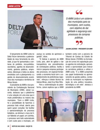 AMM LICITA
20 NOTÍCIAS DAS GERAIS - EDIÇÃO 90
O lançamento do AMM Licita no
Delta Fórum demonstra a potencia-
lidade da nova ferramenta da enti-
dade, já que foi apresentada a cen-
tenas de prefeitos, vice-prefeitos,
secretários, agentes de desenvolvi-
mento, gestores públicos, empre-
sários, lideranças e todos os atores
envolvidos com o planejamento e a
gestão do desenvolvimento econô-
mico dos municípios e territórios de
Minas Gerais. 
O presidente da AMM e vice-pre-
sidente da Confederação Nacional
de Municípios (CNM), Julvan La-
cerda, destacou que a plataforma
é uma solução em uma área que é
muito problemática na maioria dos
municípios. “Com o AMM Licita,
há a possibilidade de fazermos o
processo todo virtual, aberto para
quem quiser consultar. Vai facilitar
a operacionalização do processo
licitatório, vai diminuir o risco de fi-
car faltando um papel, um carimbo,
o processo será todo automatizado
e sem custo para o município, um
O AMM Licita é um sistema
dos municípios para os
municípios, sem custos,
com objetivo de dar
agilidade e segurança aos
processos de compras
públicas.
JULVAN LACERDA - PRESIDENTE DA AMM
avanço no sentido de aprimorar a
gestão”, disse.
“O Sebrae é parceiro do AMM
Licita, pois, além de agilizar e dar
transparência aos procedimentos
de contratações públicas, facilita à
micro e pequena empresa participar
dos processos, em especial fortale-
cendo a economia local com o es-
tabelecimento de preferências regio-
nais”, reforçou o diretor técnico do
Sebrae Minas, João Cruz Reis Filho.
Para a sistematização da plata-
forma, Julvan explicou que a AMM
também conta com a parceria do
Tribunal de Contas do Estado de
Minas Gerais (TCEMG) na formata-
ção de cursos de capacitação para
os agentes de contratação, aprovei-
tando a oportunidade para instruir
os servidores públicos a utilizar o
AMM Licita. “É a AMM cumprindo
seu papel fundamental no aprimo-
ramento da gestão pública, condu-
zindo os municípios na implemen-
tação de uma política inovadora,
tecnológica e em rede”, destaca o
presidente da AMM.
 