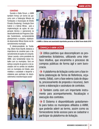 AMM LICITA
21
NOVEMBRO E DEZEMBRO DE 2021
CONVÊNIO
Durante o Delta Fórum, a AMM
também firmou um termo de par-
ceria com a Federação Mineira de
Fundações e Associação de Direito
Privado (Fundamig), Fundação Dom
Cabral e o Sebrae Minas,  para a
implementação de ações de coo-
peração técnica e operacional no
desenvolvimento do Programa Cida-
des Sustentáveis, compreendendo
planejamento e projetos, objetivan-
do desenvolver Minas Gerais via de-
senvolvimento municipal.
O diretor-presidente da Funda-
mig, Gilson Assis Dayrell, destacou a
importância do convênio para o de-
senvolvimento de ações em conjunto.
“Julvan Lacerda, como presidente da
AMM, será fundamental nesse tra-
balho com os municípios. Será um
esforço conjunto do governo e da so-
ciedade civil no sentido de trabalhar
com os municípios do Estado, para
mobilizar a sociedade e despertar a
cidadania para participar do desen-
volvimento e transformação social.”
CONHEÇA O AMM LICITA
> Utiliza padrões que descomplicam os pro-
cedimentos licitatórios, utilizando uma inter-
face intuitiva, que encaminha o processo de
compras públicas de forma ágil e sem buro-
cracia.
> A plataforma de licitação conta com a fase in-
terna (elaboração de Termo de Referência, orça-
mento, Edital), com a fase externa (sala de dispu-
ta, processamento de proposta e recursos), bem
como a elaboração e assinatura de contratos.
> Também conta com um importante instru-
mento para acompanhamento, fiscalização e
execução dos contratos.
> O Sistema é disponibilizado gratuitamen-
te para todos os municípios afiliados à AMM,
que poderão aderir ao termo, assim como os
fornecedores terão acesso para se cadastrar e
participar da plataforma de licitação.
A AMM e o Sebrae vem anunciando importantes parcerias no Delta Fórum desde 2019
 
