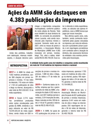 22
AMM NA MÍDIA
NOTÍCIAS DAS GERAIS - EDIÇÃO 90
Ações da AMM são destaques em
4.383 publicações da imprensa
União dos prefeitos, trabalho
com dedicação, intensas mobili-
zações, e atuação decisiva para
chegar a importantes conquistas
municipalistas, conforme publica-
do nesta edição da Revista. Todo
esse trabalho da atual diretoria da
AMM, no comando do presidente
Julvan Lacerda, está sendo reco-
nhecido pela imprensa mineira e
nacional. Somente neste ano de
2021, entre os meses de janeiro e
novembro, a Associação Mineira
de Municípios (AMM) teve 4.383
inserções em jornais, revistas,
blogs, TVs, sites e rádios, totali-
zando R$ 35.493.793,59. Esse va-
lor é referente à mídia espontânea,
então, os cálculos são apenas hi-
potéticos, caso a AMM tivesse que
pagar por essas inserções.
Nos últimos quatro anos, está,
também, sendo conhecida nacio-
nalmente pelas pautas veiculadas
na imprensa, por meio de entrevis-
tas com o presidente Julvan Lacer-
da, e em reportagens jornalísticas
com conteúdo sobre a atuação da
diretoria, dos assessores técnicos
da entidade e dos eventos promo-
vidos pela Associação.
2017  A AMM foi citada em
1.652 matérias jornalísticas, sen-
do 369 citações em jornais im-
pressos e revistas, 14 nas redes
de televisão, 116 vezes em rádios
e 1.153 em publicações de sites
e blogs na internet, alcançando o
valor total de R$ 9.333.631,13 de
mídia espontânea.
2018  Foram 2.774 maté-
rias jornalísticas produzidas
sobre ações encabeçadas pela
gestão da AMM, rendendo o es-
paço referente ao valor de R$
15.970.425,34 de mídia espon-
tânea; sendo citada em 636 in-
serções de jornais e revistas im-
pressas, 1.680 de sites e blogs,
381 de rádios e 77 de redes de
televisão.
2019  Conforme dados da In-
terClip, empresa que faz o geren-
ciamento de mídia da AMM, a As-
sociação foi citada 4.332 vezes na
mídia, com 847 matérias (jornais e
revistas), 2.814 inserções de sites,
blogs e veículos on-line, 553 de rá-
dio e 118 de TV, gerando o retorno
total de R$ 22.438.475,33.
2020  A AMM, foi pauta de
472 publicações de jornais e re-
vistas impressas, apareceu 1.703
vezes em matérias de sites e blo-
gs na internet, pautou 166 repor-
tagens de rádio e 24 de redes de
TV, gerando o retorno total de R$
15.134.909,22.
2021  Neste último ano, a
Associação Mineira de Municí-
pios foi pauta de 631 publicações
de jornais e revistas impressas,
apareceu 3.441 vezes em maté-
rias de sites e blogs na internet,
pautou 255 reportagens de rá-
dio e 56 de redes de televisão,
gerando o retorno total de R$
35.493.793,59.
RETROSPECTIVA
A entidade fecha quatro anos de trabalhos e conquistas sendo reconhecida
em mais de 14 mil matérias da imprensa mineira e nacional.
 