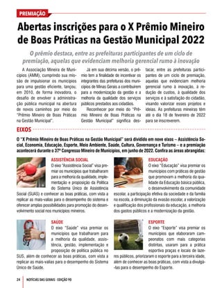 PREMIAÇÃO
24 NOTÍCIAS DAS GERAIS - EDIÇÃO 90
ASSISTÊNCIA SOCIAL
O eixo “Assistência Social” visa pre-
miar os municípios que trabalharam
para a melhoria da qualidade, imple-
mentação e proposição da Política
do Sistema Único de Assistência
Social (SUAS) e conhecer as boas práticas, com vista a
replicar as mais-valias para o desempenho do sistema e
oferecer amplas possibilidades para promoção do desen-
volvimento social nos municípios mineiros.
SAÚDE
O eixo “Saúde” visa premiar os
municípios que trabalharam para
a melhoria da qualidade, assis-
tência, gestão, implementação e
proposição de política pública no
SUS, além de conhecer as boas práticas, com vista a
replicar as mais-valias para o desempenho do Sistema
Único de Saúde.
EDUCAÇÃO
O eixo “Educação” visa premiar os
municípios com práticas de gestão
que promovam a melhoria da qua-
lidade da Educação básica pública,
o desenvolvimento da comunidade
escolar, a participação efetiva da sociedade e da família
na escola, a diminuição da evasão escolar, a valorização
e qualificação dos profissionais da educação, a melhoria
dos gastos públicos e a modernização da gestão.
ESPORTE
O eixo “Esporte” visa premiar os
municípios que elaboraram cam-
peonatos com mais categorias
distintas, usaram para a prática
esportiva praças e locais de laze-
res públicos, priorizaram o esporte para a terceira idade,
além de conhecer as boas práticas, com vista a divulgá-
-las para o desempenho do Esporte.
Abertas inscrições para o X Prêmio Mineiro
de Boas Práticas na Gestão Municipal 2022
O “X Prêmio Mineiro de Boas Práticas na Gestão Municipal” será dividido em nove eixos – Assistência So-
cial, Economia, Educação, Esporte, Meio Ambiente, Saúde, Cultura, Governança e Turismo – e a premiação
acontecerá durante o 37º Congresso Mineiro de Municípios, em junho de 2022. Confira as áreas abrangidas:
O prêmio destaca, entre as prefeituras participantes de um ciclo de
premiação, aquelas que evidenciam melhoria gerencial rumo à inovação
A Associação Mineira de Muni-
cípios (AMM), cumprindo sua mis-
são de impulsionar os municípios
para uma gestão eficiente, lançou,
em 2010, de forma inovadora, o
desafio de envolver a administra-
ção pública municipal na abertura
de novos caminhos por meio do
“Prêmio Mineiro de Boas Práticas
na Gestão Municipal”.
Já em sua décima versão, o prê-
mio tem a finalidade de incentivar os
integrantes das prefeituras dos muni-
cípios de Minas Gerais a contribuírem
para a modernização da gestão e a
melhoria da qualidade dos serviços
públicos prestados aos cidadãos.
Reconhecer por meio do “Prê-
mio Mineiro de Boas Práticas na
Gestão Municipal” significa des-
tacar, entre as prefeituras partici-
pantes de um ciclo de premiação,
aquelas que evidenciam melhoria
gerencial rumo à inovação, à re-
dução de custos, à qualidade dos
serviços e à satisfação do cidadão,
visando valorizar esses projetos e
ideias. As prefeituras mineiras têm
até o dia 18 de fevereiro de 2022
para se inscreverem.
EIXOS
 