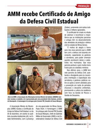 PREMIAÇÃO
27
NOVEMBRO E DEZEMBRO DE 2021
A Associação Mineira de Municí-
pios (AMM) recebeu o Certificado de
Amigo da Defesa Civil Estadual, no dia
20 de dezembro, em evento no audi-
tório Juscelino Kubitschek (JK), na Ci-
dade Administrativa, com a presença
do vice-governador de Minas Gerais,
Paulo Brant. A homenagem à AMM
foi entregue pelo Coronel PM Osvaldo
de Souza Marques, chefe do Gabinete
Militar do Governador (GMG) e da Co-
ordenadoria Estadual de Defesa Civil
AMM recebe Certificado de Amigo
da Defesa Civil Estadual
(Cedec), juntamente com outras insti-
tuições e militares agraciados.
O certificado foi criado no intuito
de valorizar e reconhecer a impor-
tância que as instituições parceiras
e amigas têm no desenvolvimento
das atividades de proteção e defesa
civil no estado de Minas Gerais.
“É motivo de alegria e honra
para nós essa parceria que a AMM
tem com a defesa civil atuando em
conjunto, capacitando os gestores
e servidores, para poder amenizar
quando acontecem danos e catás-
trofes nos municípios. Que essa
parceria perdure e gere muitos bons
frutos para os cidadãos mineiros
Nos últimos anos, a AMM tem
sido parceira da Defesa Civil, auxi-
liando e divulgando para os municí-
pios orientação e capacitação dos
servidores e gestores públicos so-
bre as ações a serem adotadas para
a prevenção em razão de períodos
chuvosos e desastres ambientais,
promovendo a cultura da resiliência
com foco na Gestão de Riscos e
Gestão de Desastres.
Além da AMM, a Associação dos Municípios da Área Mineira da Sudene (AMAMS) tam-
bém recebeu a medalha e foi representada pelo vice-presidente Célio Santana, prefeito
de Buenópolis. A homenagem foi entregue pelo Coronel PM, Osvaldo de Souza Marques
 
