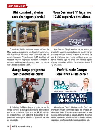 28
GIRO POR MINAS
NOTÍCIAS DAS GERAIS - EDIÇÃO 90
Ubá constrói galerias
para drenagem pluvial
Manga lança programa
com pacotes de obras
Nova Serrana é 1º lugar no
ICMS esportivo em Minas
Prefeitura de Campo
Belo lança o Fila Zero 2
O município de Ubá tornou-se modelo na Zona da
Mata devido ao investimento em obras de drenagem plu-
vial. Nos últimos dois anos, foram construídas três mil
metros de galerias. O investimento, de R$ 5 milhões, foi
feito com recursos próprios do município. “Conhecido o
problema, nosso compromisso passa a ser com a solu-
ção”, destaca o prefeito Edson.
A Prefeitura de Manga lançou o maior pacote de
obras, serviços e aquisições da história do município
em todos os tempos, com mais de R$ 12 milhões
de investimentos, com o objetivo de alavancar o pro-
gresso no município e melhorar a qualidade de vida
da população.
Nova Serrana Olímpica deixou de ser apenas um
projeto do governo municipal para se transformar em
uma referência de fomento ao esporte em Minas Ge-
rais. A cidade que mais cresce em Minas ocupa tam-
bém o primeiro lugar no pódio com projetos esporti-
vos que beneficiam milhares de crianças e jovens de
10 a 17 anos.
A Prefeitura de Campo Belo lançou o Fila Zero 2, pro-
grama para reduzir o tempo de espera por cirurgias. Em
três meses, foram 600 procedimentos em diversas áreas
médicas, como operação de vesícula, do útero, de hérnias,
varizes, hemorroida, tireoide e outras. Com esta iniciativa,
as pessoas beneficiadas terão mais qualidade de vida.
 