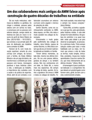 33
HOMENAGEM PÓSTUMA
NOVEMBRO E DEZEMBRO DE 2021
Um dos colaboradores mais antigos da AMM falece após
construção de quatro décadas de trabalhos na entidade
Ele era muito meticuloso, valo-
rizava os detalhes e a gentileza. Ao
chegar à entidade, passava pelos
setores com um sorriso no rosto,
e conversava com as pessoas com
extrema atenção, sempre atento às
histórias de cada um. Esse é o re-
sumo do perfil de Décio Ribeiro da
Silva (26/10/1928 – 19/12/2021),
que concluiu a sua jornada após 39
anos de dedicação aos trabalhos
como contador na AMM.
Homem de fé, com muita de-
voção espiritual, amante de uma
cerveja com amigos, do buraco
com a família, do Clube Atlético
Mineiro e de um jogo de loteria, ele
transformava o ambiente por onde
passava com leveza, mensagens
positivas e boas histórias sobre
a vida, a dedicação ao trabalho,
a importância dos cuidados com
a saúde e da prática de esportes.
Afinal, além de ser contador, o co-
laborador acumulava um extenso
currículo como jogador e técnico
de seleções de vôlei.
Senhor Decinho, como era ca-
rinhosamente conhecido na AMM,
deixa esposa, um filho, três netos e
muita saudade nos colegas da As-
sociação.
Emocionados e muito gratos
pelo acolhimento dos colegas de
trabalho, dona Edinéia, esposa de
senhor Decinho, e o filho Décio con-
tam que ele era um homem realmen-
te dedicado ao trabalho e à família.
“Foram ótimos momentos, ao
lado dele, mesmo nos últimos tem-
pos. Ele era uma pessoa elétrica,
gostava de dançar, e eu também
amava. Nós nos conhecemos em
um baile, no Clube BH, e nunca
mais nos separamos. Ele sempre
foi amigo de todos, querido. Só te-
nho a agradecer. Ele amava a AMM
e todos os colegas de trabalho. Te-
nho muita saudade, mas estará hoje
e sempre nos nossos corações.”
(dona Edinéia)
“Como filho, só tenho a agrade-
cer o pai que tive, pelo aprendizado,
pelas histórias vividas. A vida dele
sempre foi muito dinâmica. Ele gos-
tava de caminhar e eu puxei isso
dele: andar pela cidade a pé para
observar as paisagens, as pessoas.
Eu o admirava muito. Tinha sempre
solução criativa para tudo e muita
habilidade com as mãos. Um ho-
mem que amava a vida de todas
as formas; muito simples, brinca-
lhão, prestativo, trouxe-nos muitos
aprendizados. Esse foi o senhor Dé-
cio, que viveu intensamente até os
últimos minutos.” (Décio, filho)
A homenagem é para o profissio-
nal dedicado e o companheiro fiel,
que deixará um grande legado como
homem sério, gentil, de bem com a
vida e extremamente simples.
 