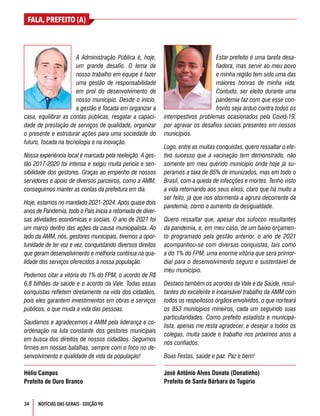 34
FALA, PREFEITO (A)
NOTÍCIAS DAS GERAIS - EDIÇÃO 90
A Administração Pública é, hoje,
um grande desafio. O lema de
nosso trabalho em equipe é fazer
uma gestão de responsabilidade
em prol do desenvolvimento de
nosso município. Desde o início,
a gestão é focada em organizar a
casa, equilibrar as contas públicas, resgatar a capaci-
dade de prestação de serviços de qualidade, organizar
o presente e estruturar ações para uma sociedade do
futuro, focada na tecnologia e na inovação.
Nossa experiência local é marcada pela reeleição. A ges-
tão 2017-2020 foi intensa e exigiu muita perícia e sen-
sibilidade dos gestores. Graças ao empenho de nossos
servidores e apoio de diversos parceiros, como a AMM,
conseguimos manter as contas da prefeitura em dia.
Hoje, estamos no mandado 2021-2024. Após quase dois
anos de Pandemia, todo o País inicia a retomada de diver-
sas atividades econômicas e sociais. O ano de 2021 foi
um marco dentro das ações da causa municipalista. Ao
lado da AMM, nós, gestores municipais, tivemos a opor-
tunidade de ter voz e vez, conquistando diversos direitos
que geram desenvolvimento e melhoria contínua na qua-
lidade dos serviços oferecidos à nossa população.
Podemos citar a vitória do 1% do FPM, o acordo de R$
6,8 bilhões da saúde e o acordo da Vale. Todas essas
conquistas refletem diretamente na vida dos cidadãos,
pois eles garantem investimentos em obras e serviços
públicos, o que muda a vida das pessoas.
Saudamos e agradecemos a AMM pela liderança e co-
ordenação na luta constante dos gestores municipais
em busca dos direitos de nossos cidadãos. Seguimos
firmes em nossas batalhas, sempre com o foco no de-
senvolvimento e qualidade de vida da população!
Hélio Campos
Prefeito de Ouro Branco
Estar prefeito é uma tarefa desa-
fiadora, mas servir ao meu povo
e minha região tem sido uma das
maiores honras de minha vida.
Contudo, ser eleito durante uma
pandemia faz com que esse con-
fronto seja árduo contra todos os
intempestivos problemas ocasionados pela Covid-19,
por agravar os desafios sociais presentes em nossos
municípios.
Logo, entre as muitas conquistas, quero ressaltar o efe-
tivo sucesso que a vacinação tem demonstrado, não
somente em meu querido município onde hoje já su-
peramos a taxa de 85% de imunizados, mas em todo o
Brasil, com a queda de infecções e mortes. Tenho visto
a vida retornando aos seus eixos, claro que há muito a
ser feito, já que nos atormenta a agrura decorrente da
pandemia, como o aumento da desigualdade.
Quero ressaltar que, apesar dos sufocos resultantes
da pandemia, e, em meu caso, de um baixo orçamen-
to programado pela gestão anterior, o ano de 2021
acompanhou-se com diversas conquistas, tais como
a do 1% do FPM, uma enorme vitória que será primor-
dial para o desenvolvimento seguro e sustentável de
meu município.
Destaco também os acordos da Vale e da Saúde, resul-
tantes do excelente e incansável trabalho da AMM com
todos os respeitosos órgãos envolvidos, o que norteará
os 853 municípios mineiros, cada um seguindo suas
particularidades. Como prefeito estadista e municipa-
lista, apenas me resta agradecer, e desejar a todos os
colegas, muita saúde e trabalho nos próximos anos a
nós confiados.
Boas Festas, saúde e paz. Paz e bem!
José Antônio Alves Donato (Donatinho)
Prefeito de Santa Bárbara do Tugúrio
 
