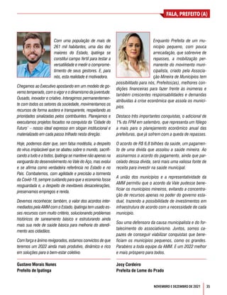 35
FALA, PREFEITO (A)
NOVEMBRO E DEZEMBRO DE 2021
Com uma população de mais de
261 mil habitantes, uma das dez
maiores do Estado, Ipatinga se
constitui campo fértil para testar a
versatilidade e medir o comprome-
timento de seus gestores. E, para
nós, esta realidade é motivadora.
Chegamos ao Executivo apostando em um modelo de go-
verno temperado, com o vigor e o dinamismo da juventude.
Ousado, inovador e criativo. Interagimos permanentemen-
te com todos os setores da sociedade, movimentamos os
recursos de forma austera e transparente, respeitando as
prioridades sinalizadas pelos contribuintes. Planejamos e
executamos projetos focados na conquista da ‘Cidade do
Futuro’ – nosso ideal expresso em slogan institucional e
materializado em cada passo trilhado nesta direção.
Hoje, podemos dizer que, sem falsa modéstia, a despeito
do vírus implacável que se abateu sobre o mundo, sacrifi-
cando a tudo e a todos, Ipatinga se manteve não apenas na
vanguarda do desenvolvimento no Vale do Aço, mas evolui
e se afirma como verdadeira referência no Estado e no
País. Combatemos, com agilidade e precisão a tormenta
da Covid-19, sempre cuidando para que a economia fosse
resguardada e, a despeito de inevitáveis desacelerações,
preservamos empregos e renda.
Devemos reconhecer, também, o valor dos acordos inter-
mediados pela AMM com o Estado. Ipatinga tem usado es-
ses recursos com muito critério, solucionando problemas
históricos de saneamento básico e estruturando ainda
mais sua rede de saúde básica para melhoria do atendi-
mento aos cidadãos.
Com força e ânimo revigorados, estamos convictos de que
teremos um 2022 ainda mais produtivo, dinâmico e rico
em soluções para o bem-estar coletivo.
Gustavo Morais Nunes
Prefeito de Ipatinga
Enquanto Prefeita de um mu-
nicípio pequeno, com pouca
arrecadação, que sobrevive de
repasses, a mobilização per-
manente do movimento muni-
cipalista, criado pela Associa-
ção Mineira de Municípios tem
possibilitado para nós, Prefeitos(as), melhores con-
dições financeiras para fazer frente às inúmeras e
também crescentes responsabilidades e demandas
atribuídas à crise econômica que assola os municí-
pios.
Destaco três importantes conquistas, o adicional de
1% do FPM em setembro, que representa um fôlego
a mais para o planejamento econômico anual das
prefeituras, que já sofrem com a queda de repasses.
O acordo de R$ 6,8 bilhões da saúde, um pagamen-
to de uma dívida que assolou a saúde mineira. Ao
assinarmos o acordo do pagamento, ainda que par-
celado dessa dívida, será mais uma valiosa fonte de
receita para investir na saúde municipal.
A união dos municípios e a representatividade da
AMM permitiu que o acordo da Vale pudesse bene-
ficiar os municípios mineiros, evitando a concentra-
ção de recursos apenas no poder do governo esta-
dual, trazendo a possibilidade de investimentos em
infraestrutura de acordo com a necessidade de cada
município.
Sou uma defensora da causa municipalista e do for-
talecimento do associativismo. Juntos, somos ca-
pazes de conseguir viabilizar conquistas que bene-
ficiam os municípios pequenos, como os grandes.
Parabéns a toda equipe da AMM. E um 2022 melhor
e mais próspero para todos.
Josy Cordeiro
Prefeita de Leme do Prado
 