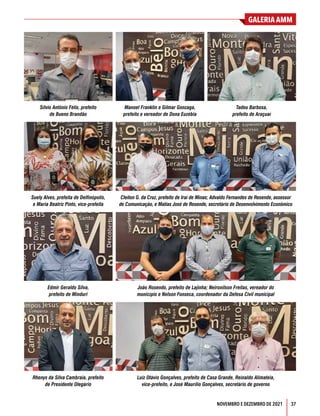 37
GALERIA AMM
NOVEMBRO E DEZEMBRO DE 2021
Sílvio Antônio Félix, prefeito
de Bueno Brandão
Manoel Franklin e Gilmar Gonzaga,
prefeito e vereador de Dona Euzébia
Tadeu Barbosa,
prefeito de Araçuaí
Edmir Geraldo Silva,
prefeito de Minduri
João Rosendo, prefeito de Lajinha; Neironilson Freitas, vereador do
município e Nelson Fonseca, coordenador da Defesa Civil municipal
Suely Alves, prefeita de Delfinópolis,
e Maria Beatriz Pinto, vice-prefeita
Cleiton G. da Cruz, prefeito de Iraí de Minas; Advaldo Fernandes de Resende, assessor
de Comunicação, e Matias José de Resende, secretário de Desenvolvimento Econômico
Rhenys da Silva Cambraia, prefeito
de Presidente Olegário
Luiz Otávio Gonçalves, prefeito de Casa Grande, Reinaldo Alimateia,
vice-prefeito, e José Maurílio Gonçalves, secretário de governo
 
