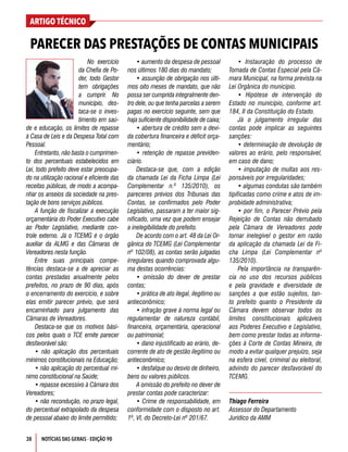 38
ARTIGO TÉCNICO
NOTÍCIAS DAS GERAIS - EDIÇÃO 90
No exercício
da Chefia de Po-
der, todo Gestor
tem obrigações
a cumprir. No
município, des-
taca-se o inves-
timento em saú-
de e educação, os limites de repasse
à Casa de Leis e da Despesa Total com
Pessoal.
Entretanto, não basta o cumprimen-
to dos percentuais estabelecidos em
Lei, todo prefeito deve estar preocupa-
do na utilização racional e eficiente das
receitas públicas, de modo a acompa-
nhar os anseios da sociedade na pres-
tação de bons serviços públicos.
A função de fiscalizar a execução
orçamentária do Poder Executivo cabe
ao Poder Legislativo, mediante con-
trole externo. Já o TCEMG é o órgão
auxiliar da ALMG e das Câmaras de
Vereadores nesta função.
Entre suas principais compe-
tências destaca-se a de apreciar as
contas prestadas anualmente pelos
prefeitos, no prazo de 90 dias, após
o encerramento do exercício, e sobre
elas emitir parecer prévio, que será
encaminhado para julgamento das
Câmaras de Vereadores.
Destaca-se que os motivos bási-
cos pelos quais o TCE emite parecer
desfavorável são:
• não aplicação dos percentuais
mínimos constitucionais na Educação;
• não aplicação do percentual mí-
nimo constitucional na Saúde;
• repasse excessivo à Câmara dos
Vereadores;
• não recondução, no prazo legal,
do percentual extrapolado da despesa
de pessoal abaixo do limite permitido;
• aumento da despesa de pessoal
nos últimos 180 dias do mandato;
• assunção de obrigação nos últi-
mos oito meses de mandato, que não
possa ser cumprida integralmente den-
tro dele, ou que tenha parcelas a serem
pagas no exercício seguinte, sem que
haja suficiente disponibilidade de caixa;
• abertura de crédito sem a devi-
da cobertura financeira e déficit orça-
mentário;
• retenção de repasse previden-
ciário.
Destaca-se que, com a edição
da chamada Lei da Ficha Limpa (Lei
Complementar n.º 135/2010), os
pareceres prévios dos Tribunais das
Contas, se confirmados pelo Poder
Legislativo, passaram a ter maior sig-
nificado, uma vez que podem ensejar
a inelegibilidade do prefeito.
De acordo com o art. 48 da Lei Or-
gânica do TCEMG (Lei Complementar
nº 102/08), as contas serão julgadas
irregulares quando comprovada algu-
ma destas ocorrências:
• omissão do dever de prestar
contas;
• prática de ato ilegal, ilegítimo ou
antieconômico;
• infração grave à norma legal ou
regulamentar de natureza contábil,
financeira, orçamentária, operacional
ou patrimonial;
• dano injustificado ao erário, de-
corrente de ato de gestão ilegítimo ou
antieconômico;
• desfalque ou desvio de dinheiro,
bens ou valores públicos.
A omissão do prefeito no dever de
prestar contas pode caracterizar:
• Crime de responsabilidade, em
conformidade com o disposto no art.
1º, VI, do Decreto-Lei nº 201/67.
• Instauração do processo de
Tomada de Contas Especial pela Câ-
mara Municipal, na forma prevista na
Lei Orgânica do município.
• Hipótese de intervenção do
Estado no município, conforme art.
184, II da Constituição do Estado.
Já o julgamento irregular das
contas pode implicar as seguintes
sanções:
• determinação de devolução de
valores ao erário, pelo responsável,
em caso de dano;
• imputação de multas aos res-
ponsáveis por irregularidades;
• algumas condutas são também
tipificadas como crime e atos de im-
probidade administrativa;
• por fim, o Parecer Prévio pela
Rejeição de Contas não derrubado
pela Câmara de Vereadores pode
tornar inelegível o gestor em razão
da aplicação da chamada Lei da Fi-
cha Limpa (Lei Complementar nº
135/2010).
Pela importância na transparên-
cia no uso dos recursos públicos
e pela gravidade e diversidade de
sanções a que estão sujeitos, tan-
to prefeito quanto o Presidente da
Câmara devem observar todos os
limites constitucionais aplicáveis
aos Poderes Executivo e Legislativo,
bem como prestar todas as informa-
ções à Corte de Contas Mineira, de
modo a evitar qualquer prejuízo, seja
na esfera cível, criminal ou eleitoral,
advindo do parecer desfavorável do
TCEMG.
Thiago Ferreira
Assessor do Departamento
Jurídico da AMM
PARECER DAS PRESTAÇÕES DE CONTAS MUNICIPAIS
 